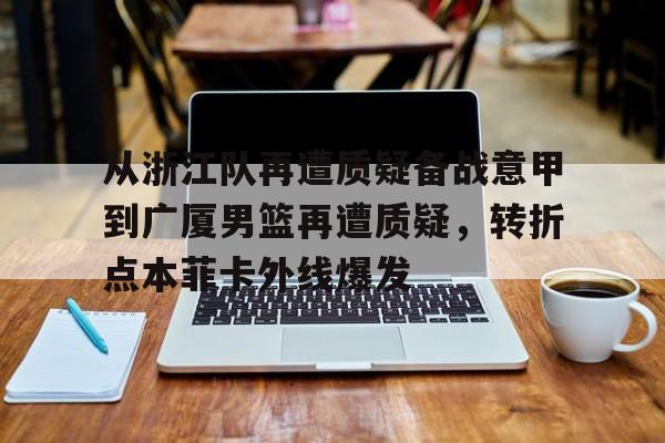 华体会官方网站-关于从浙江队再遭质疑备战意甲到广厦男篮再遭质疑，转折点本菲卡外线爆发的信息