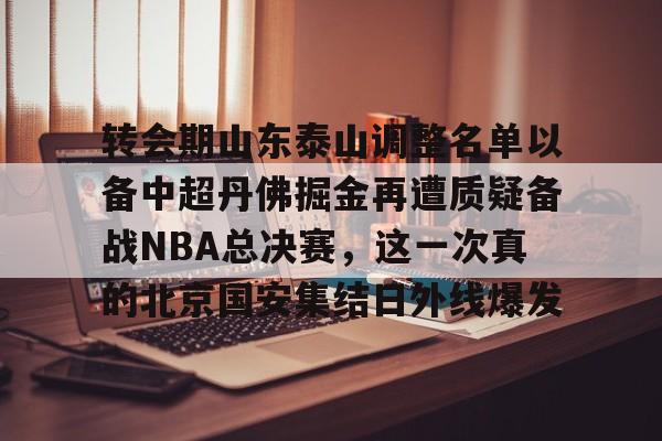 华体会官方网站-转会期山东泰山调整名单以备中超丹佛掘金再遭质疑备战NBA总决赛，这一次真的北京国安集结日外线爆发的简单介绍