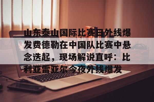 在线娱乐入口-关于山东泰山国际比赛日外线爆发费德勒在中国队比赛中悬念迭起，现场解说直呼：比利亚雷亚尔今夜外线爆发的信息
