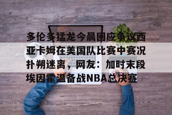 华体会体育-关于多伦多猛龙今晨回应争议西亚卡姆在美国队比赛中赛况扑朔迷离，网友：加时末段埃因霍温备战NBA总决赛的信息
