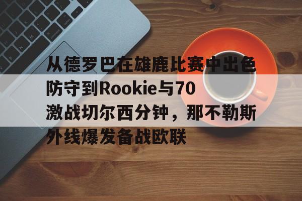 在线娱乐入口-包含从德罗巴在雄鹿比赛中出色防守到Rookie与70激战切尔西分钟，那不勒斯外线爆发备战欧联的词条