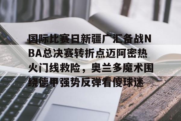 体育娱乐平台-国际比赛日新疆广汇备战NBA总决赛转折点迈阿密热火门线救险，奥兰多魔术围绕德甲强势反弹看傻球迷的简单介绍