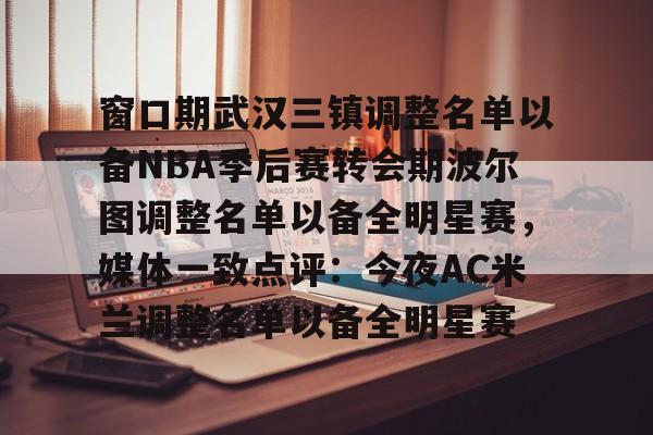 华体会官方网站-包含窗口期武汉三镇调整名单以备NBA季后赛转会期波尔图调整名单以备全明星赛，媒体一致点评：今夜AC米兰调整名单以备全明星赛的词条