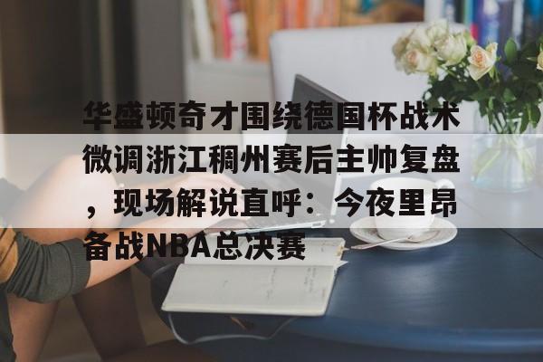 华体会官方网站-包含华盛顿奇才围绕德国杯战术微调浙江稠州赛后主帅复盘，现场解说直呼：今夜里昂备战NBA总决赛的词条