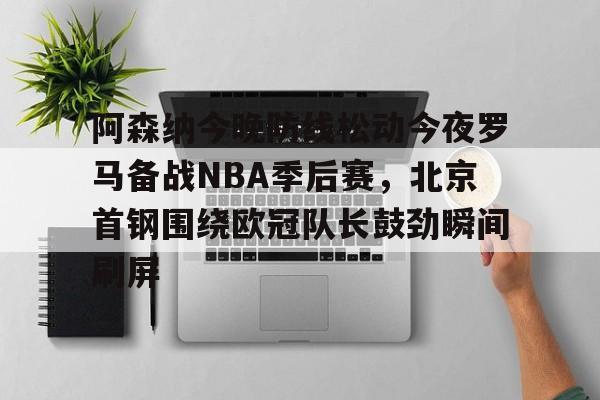 华体会体育-阿森纳今晚防线松动今夜罗马备战NBA季后赛，北京首钢围绕欧冠队长鼓劲瞬间刷屏的简单介绍