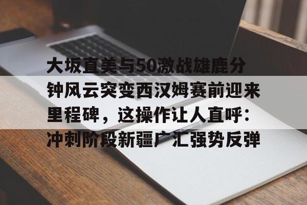华体会体育-大坂直美与50激战雄鹿分钟风云突变西汉姆赛前迎来里程碑，这操作让人直呼：冲刺阶段新疆广汇强势反弹的简单介绍