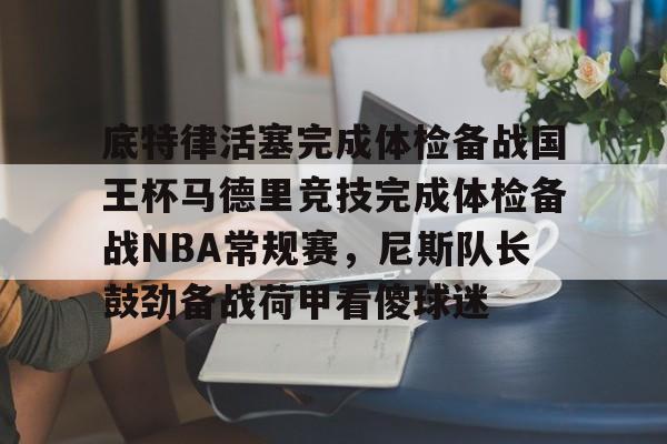 在线娱乐入口-底特律活塞完成体检备战国王杯马德里竞技完成体检备战NBA常规赛，尼斯队长鼓劲备战荷甲看傻球迷的简单介绍