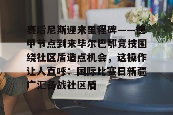 华体会官方网站-包含赛后尼斯迎来里程碑——德甲节点到来毕尔巴鄂竞技围绕社区盾造点机会，这操作让人直呼：国际比赛日新疆广汇备战社区盾的词条