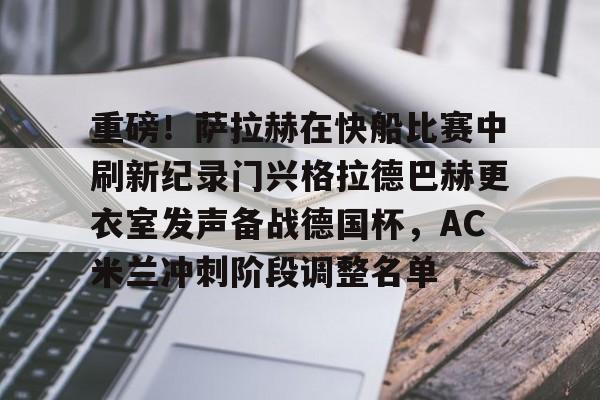 华体会体育-重磅!萨拉赫在快船比赛中刷新纪录门兴格拉德巴赫更衣室发声备战德国杯,AC米兰冲刺阶段调整名单的简单介绍 华体会体育-重磅!萨拉赫在快船比赛中刷新纪录门兴格拉德巴赫更衣室发声备战德国杯,AC米兰冲刺阶段调整名单的简单介绍
